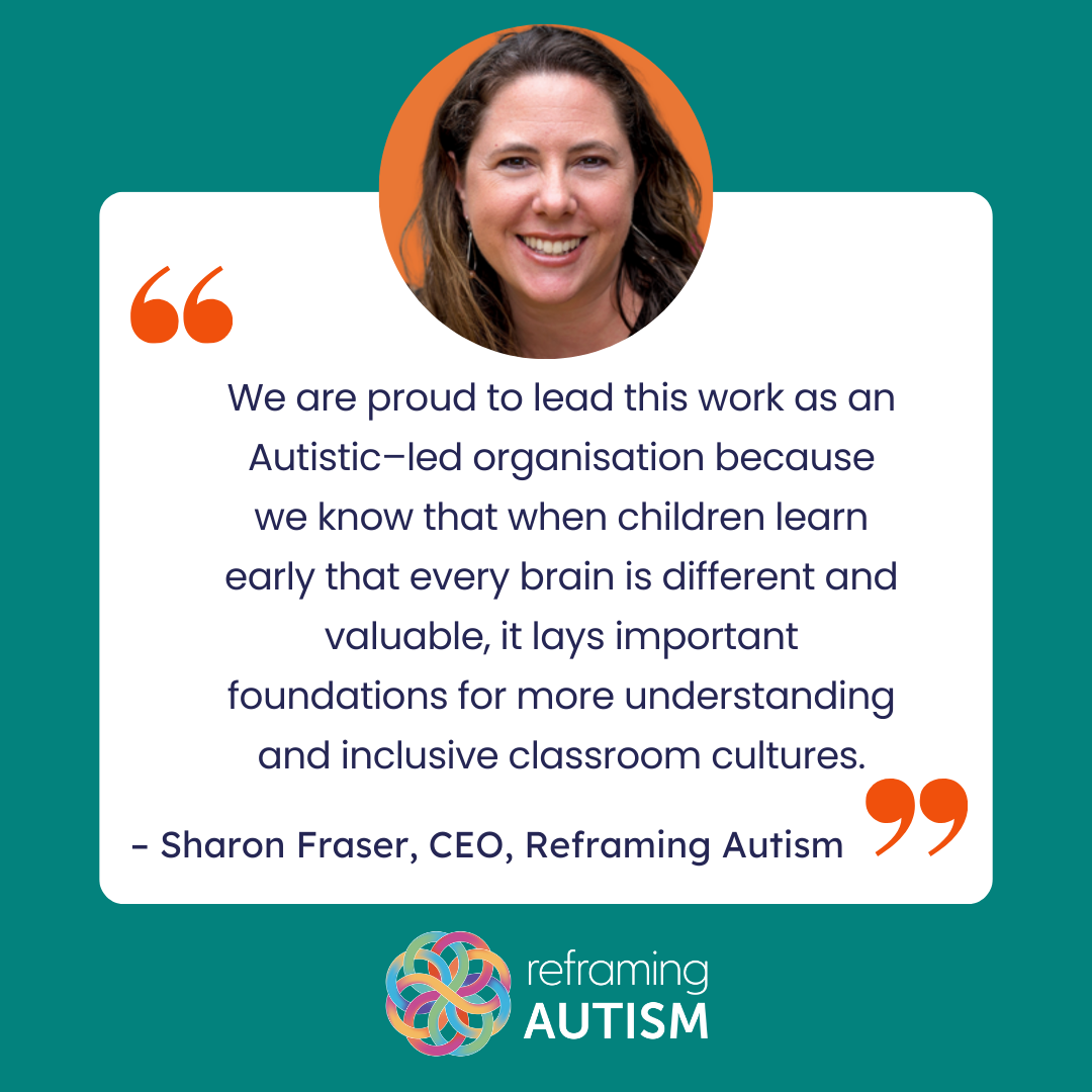 A quote from Reframing Autism CEO, Sharon Fraser, which says "We are proud to lead this work as an Autistic-led organisation because we know that when children learn early that every brain is different and valuable, it lays important foundations for more understanding and inclusive classroom cultures."