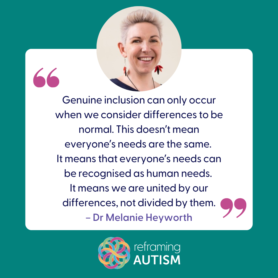 Beneath a photo of Reframing Autism Founder, Dr Melanie Heyworth, is a quote from her that reads: "Genuine inclusion can only occurr when we consider differences to be normal. This doesn't mean everyone's needs are the same. It means that everyone's needs can be recognised as human needs. It means we are united by our differences, not divided by them."